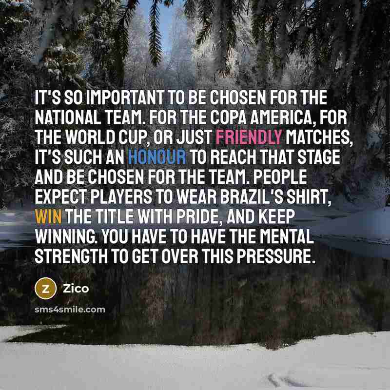 “It's so important to be chosen for the national team. For the Copa America, for the World Cup, or just friendly matches, it's such an honour to reach that stage and be chosen for the team. People expect players to wear Brazil's shirt, win the title with pride, and keep winning. You have to have…” quote by Zico