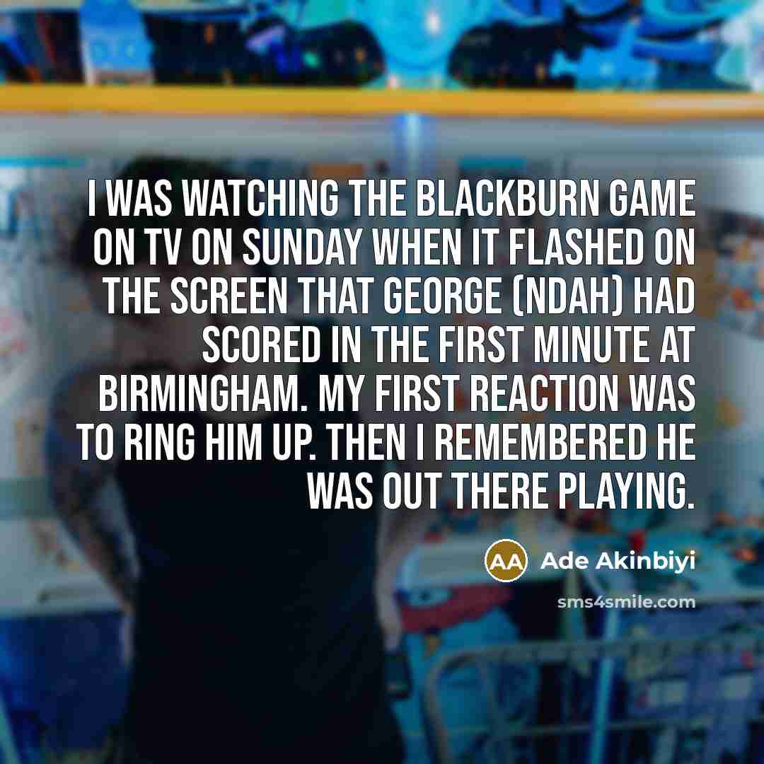 “I was watching the Blackburn game on TV on Sunday when it flashed on the screen that George (Ndah) had scored in the first minute at Birmingham. My first reaction was to ring him up. Then I remembered he was out there playing.” quote by Ade Akinbiyi