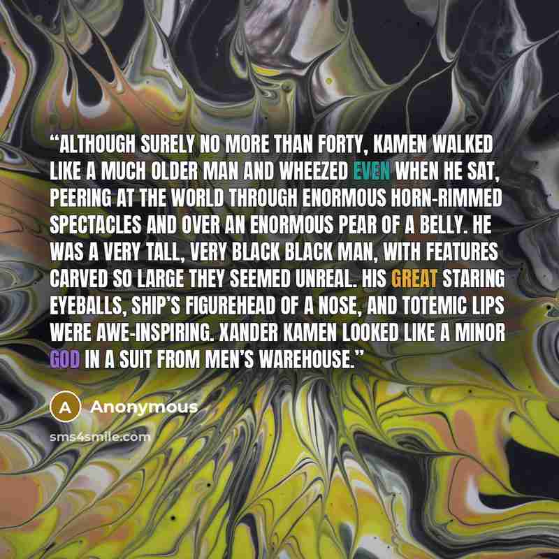 “Although surely no more than forty, Kamen walked like a much older man and wheezed even when he sat, peering at the world through enormous horn-rimmed spectacles and over an enormous pear of a belly. He was a very tall, very black black man, with features carved so large they seemed unreal. His…” quote by Anonymous