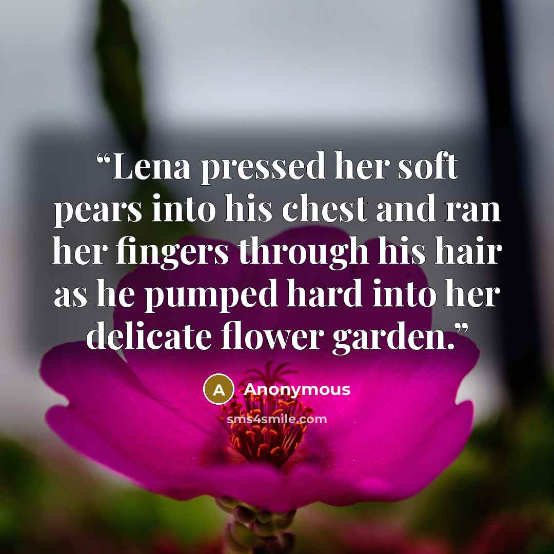 “Lena pressed her soft pears into his chest and ran her fingers through his hair as he pumped hard into her delicate flower garden.” quote by Anonymous