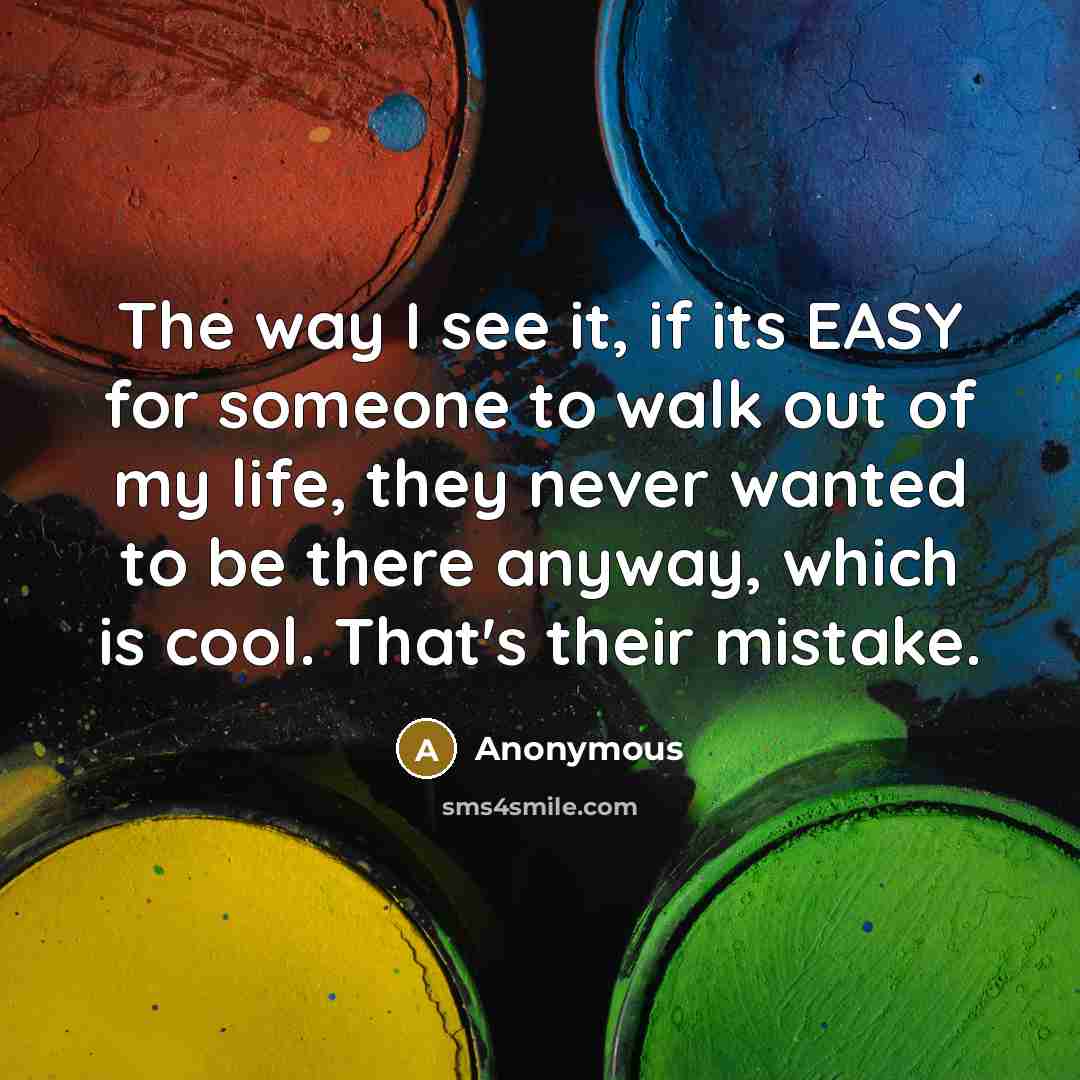 “The way I see it, if its EASY for someone to walk out of my life, they never wanted to be there anyway, which is cool. That's their mistake.” quote by Anonymous