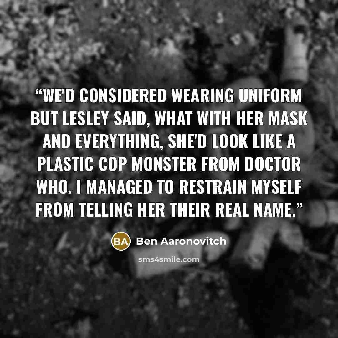 “We'd considered wearing uniform but Lesley said, what with her mask and everything, she'd look like a plastic cop monster from Doctor Who. I managed to restrain myself from telling her their real name.” quote by Ben Aaronovitch