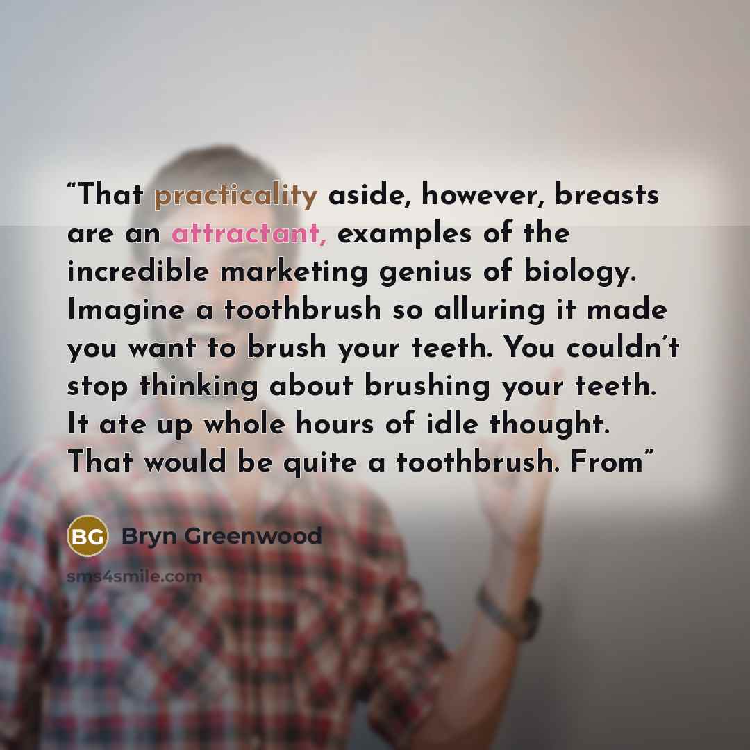“That practicality aside, however, breasts are an attractant, examples of the incredible marketing genius of biology. Imagine a toothbrush so alluring it made you want to brush your teeth. You couldn’t stop thinking about brushing your teeth. It ate up whole hours of idle thought. That would be…” quote by Bryn Greenwood