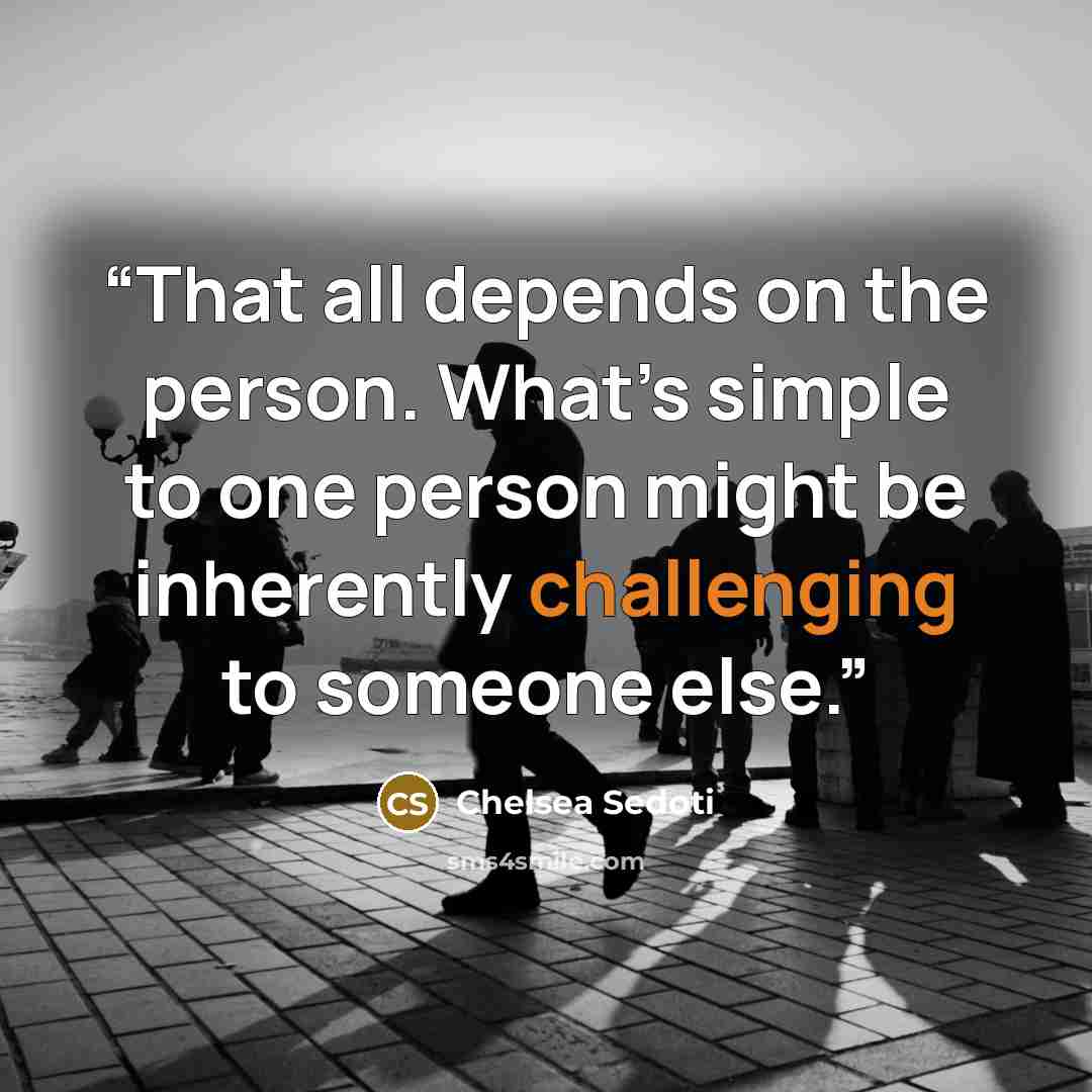 “That all depends on the person. What’s simple to one person might be inherently challenging to someone else.” quote by Chelsea Sedoti