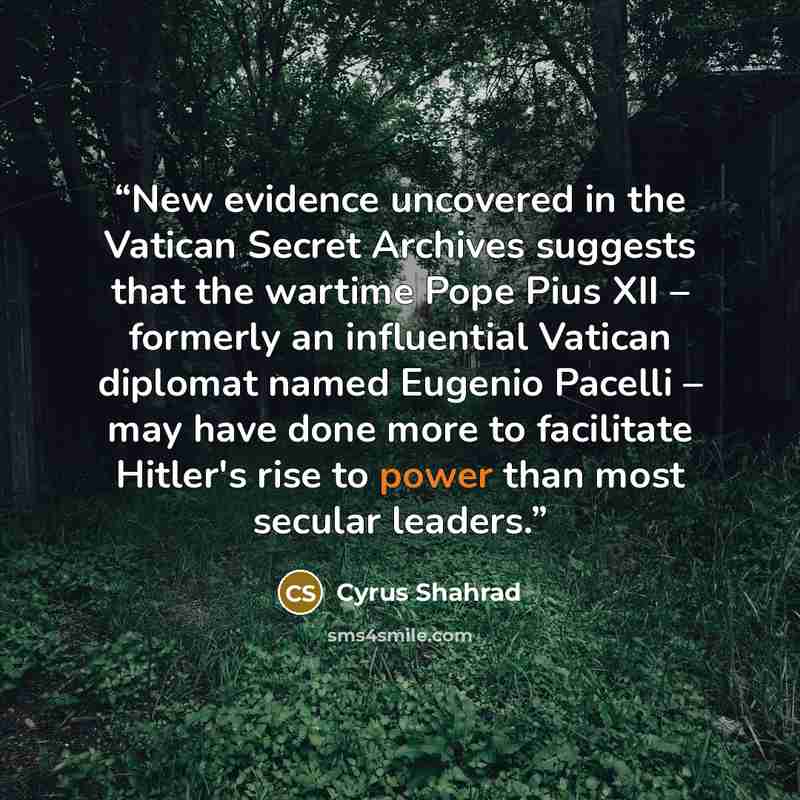 “New evidence uncovered in the Vatican Secret Archives suggests that the wartime Pope Pius XII – formerly an influential Vatican diplomat named Eugenio Pacelli – may have done more to facilitate Hitler's rise to power than most secular leaders.” quote by Cyrus Shahrad