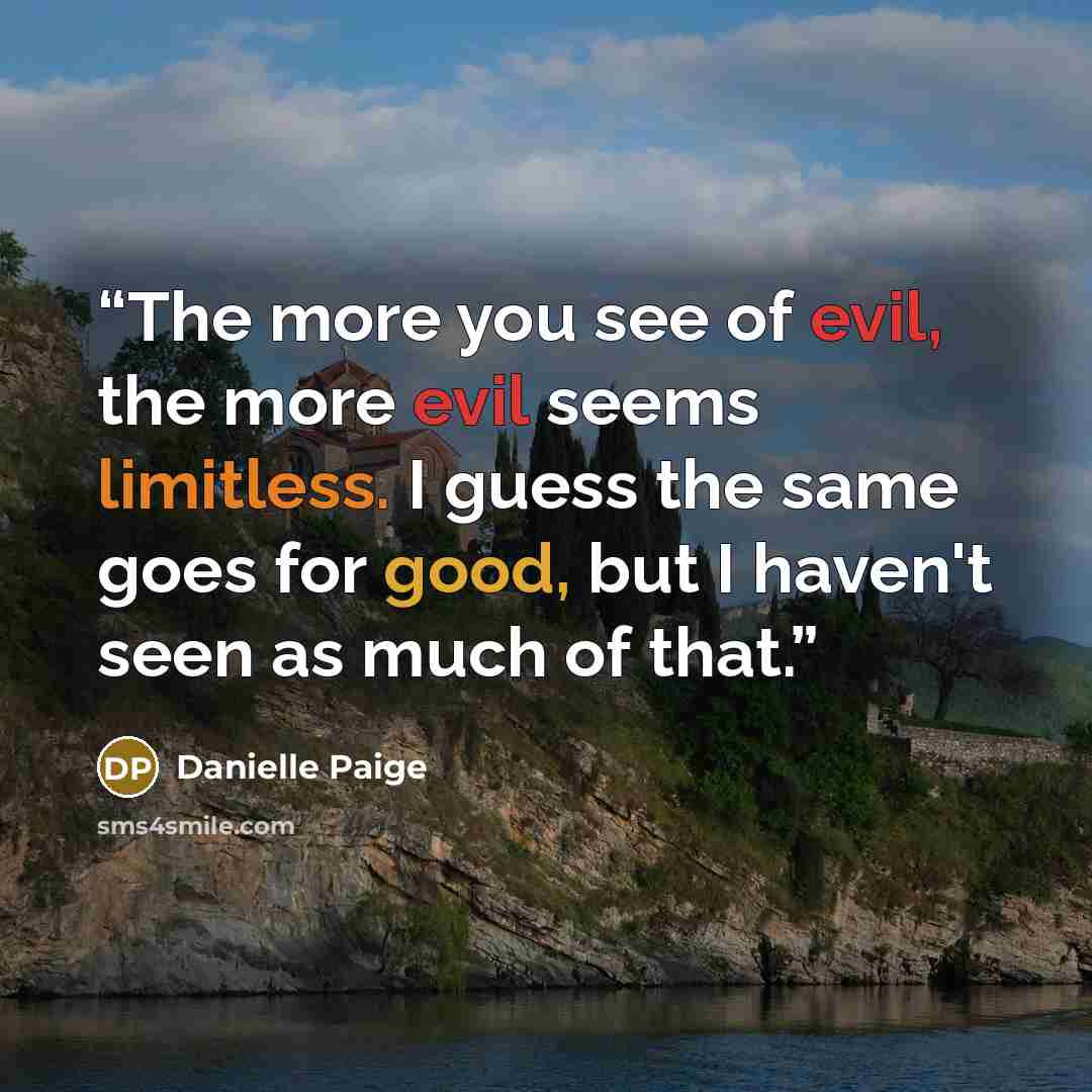 “The more you see of evil, the more evil seems limitless. I guess the same goes for good, but I haven't seen as much of that.” quote by Danielle Paige