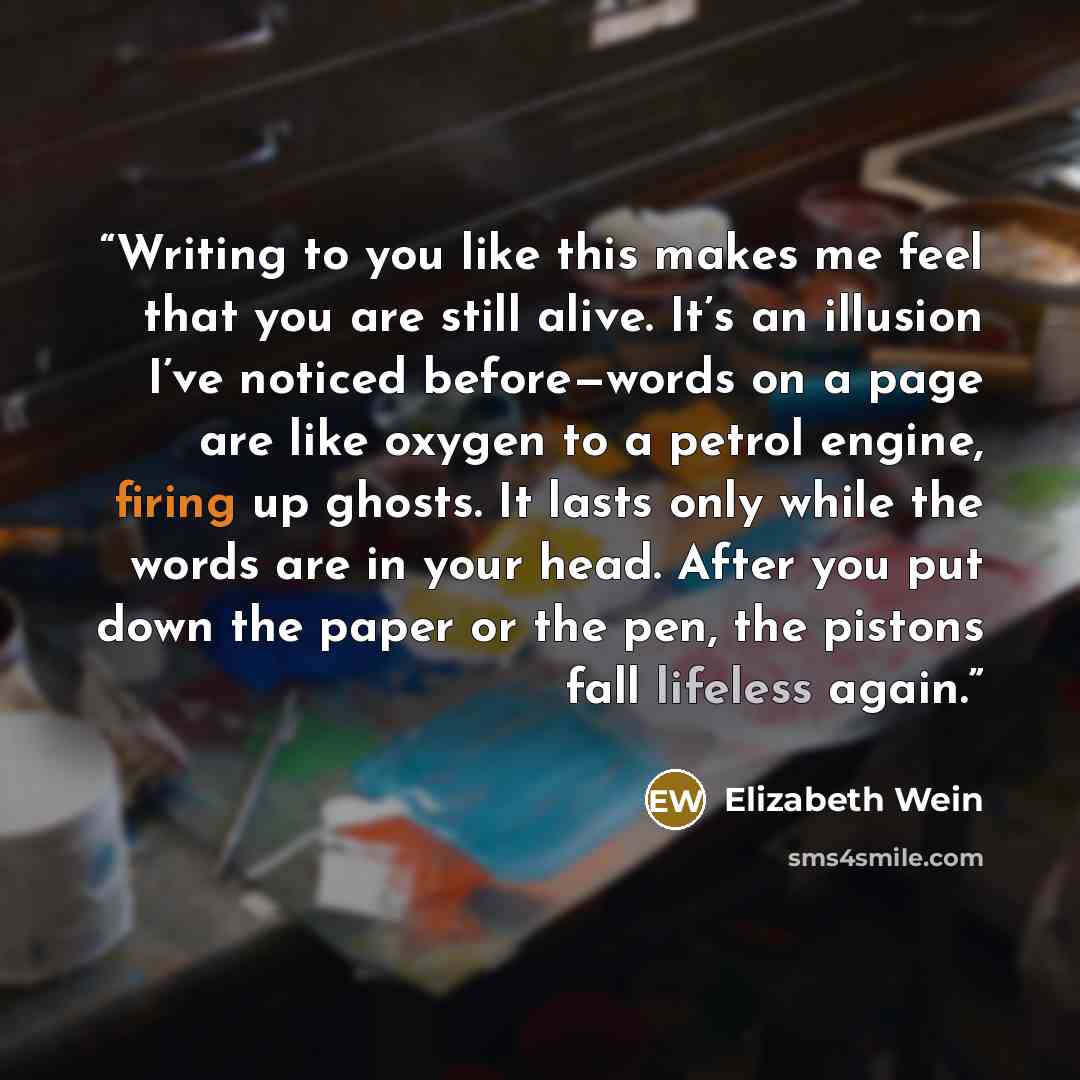 “Writing to you like this makes me feel that you are still alive. It’s an illusion I’ve noticed before—words on a page are like oxygen to a petrol engine, firing up ghosts. It lasts only while the words are in your head. After you put down the paper or the pen, the pistons fall lifeless again.” quote by Elizabeth Wein