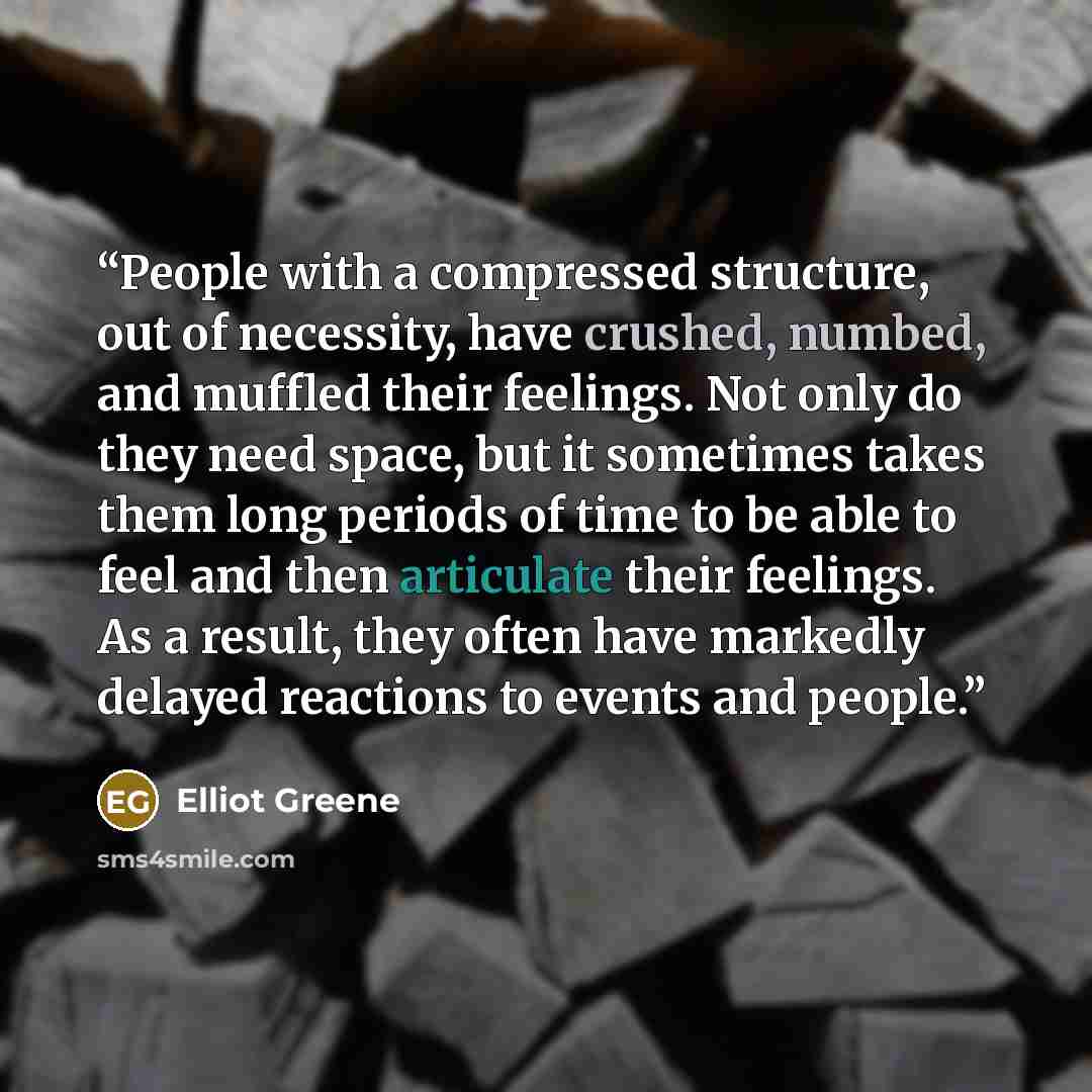 “People with a compressed structure, out of necessity, have crushed, numbed, and muffled their feelings. Not only do they need space, but it sometimes takes them long periods of time to be able to feel and then articulate their feelings. As a result, they often have markedly delayed reactions to…” quote by Elliot Greene