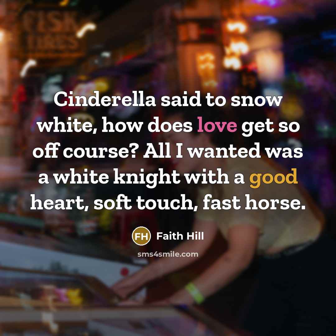 “Cinderella said to snow white, how does love get so off course? All I wanted was a white knight with a good heart, soft touch, fast horse.” quote by Faith Hill