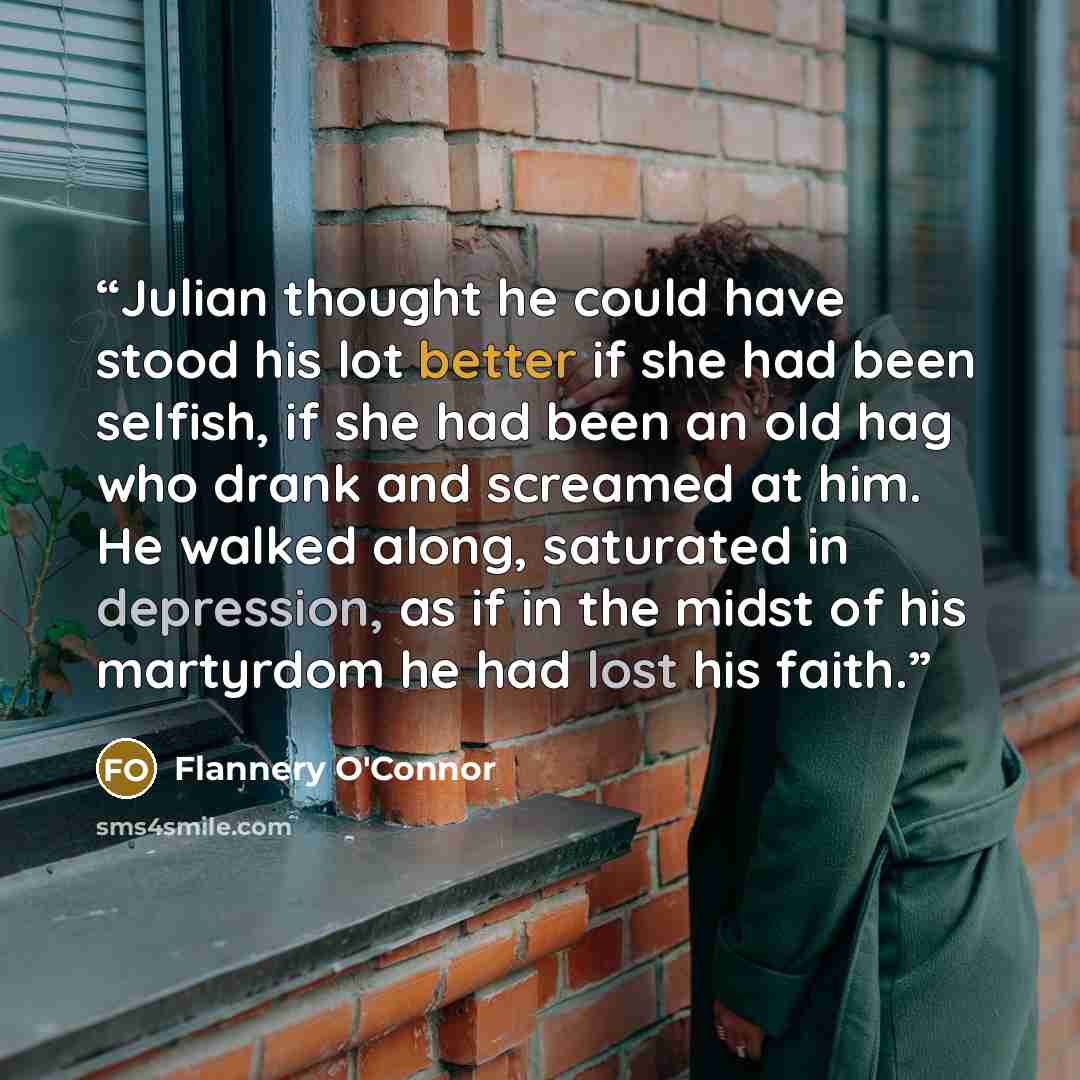 “Julian thought he could have stood his lot better if she had been selfish, if she had been an old hag who drank and screamed at him. He walked along, saturated in depression, as if in the midst of his martyrdom he had lost his faith.” quote by Flannery O'Connor