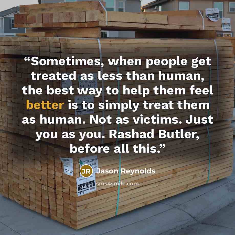 “Sometimes, when people get treated as less than human, the best way to help them feel better is to simply treat them as human. Not as victims. Just you as you. Rashad Butler, before all this.” quote by Jason Reynolds
