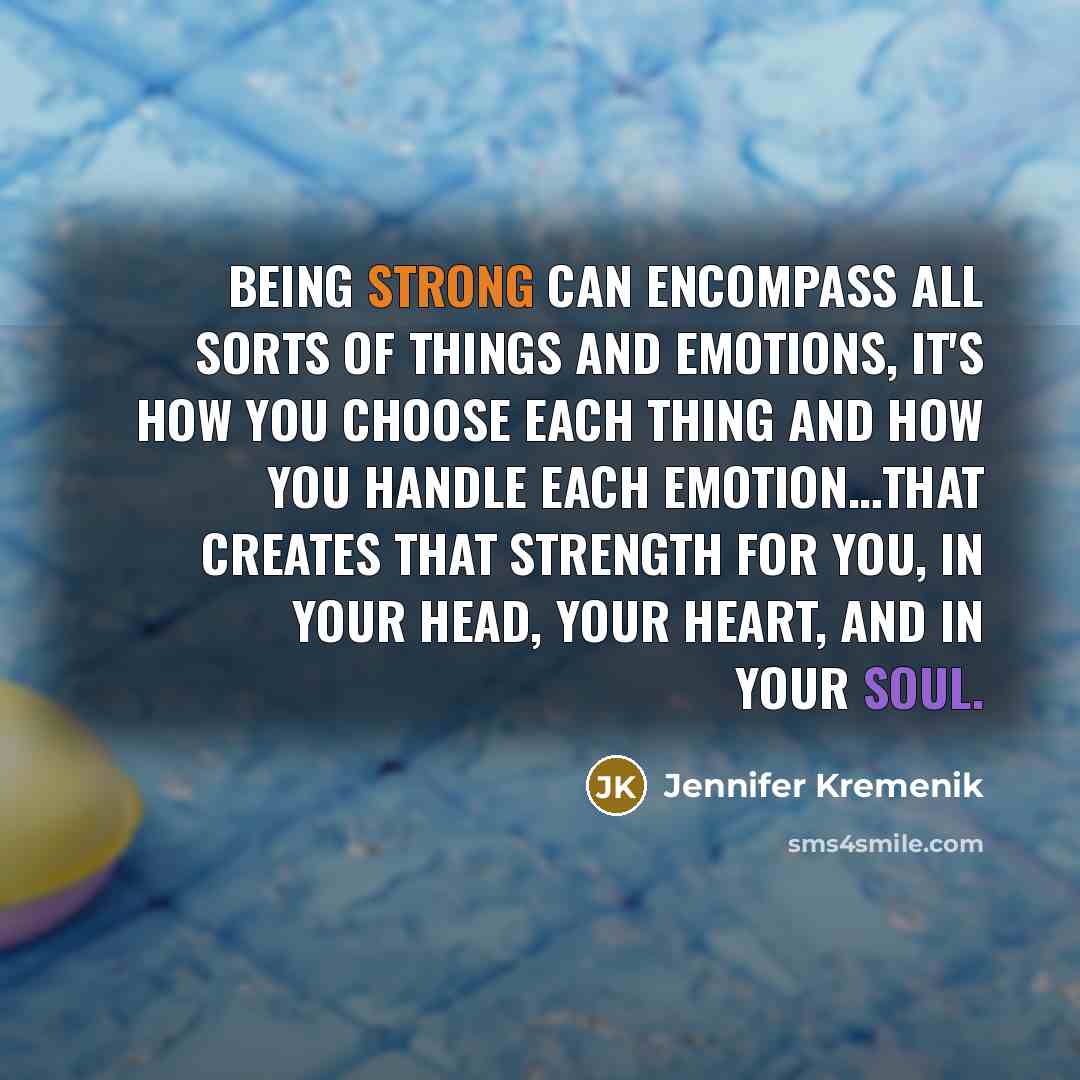“Being strong can encompass all sorts of things and emotions, it's how you choose each thing and how you handle each emotion…that creates that strength for you, in your head, your heart, and in your soul.” quote by Jennifer Kremenik