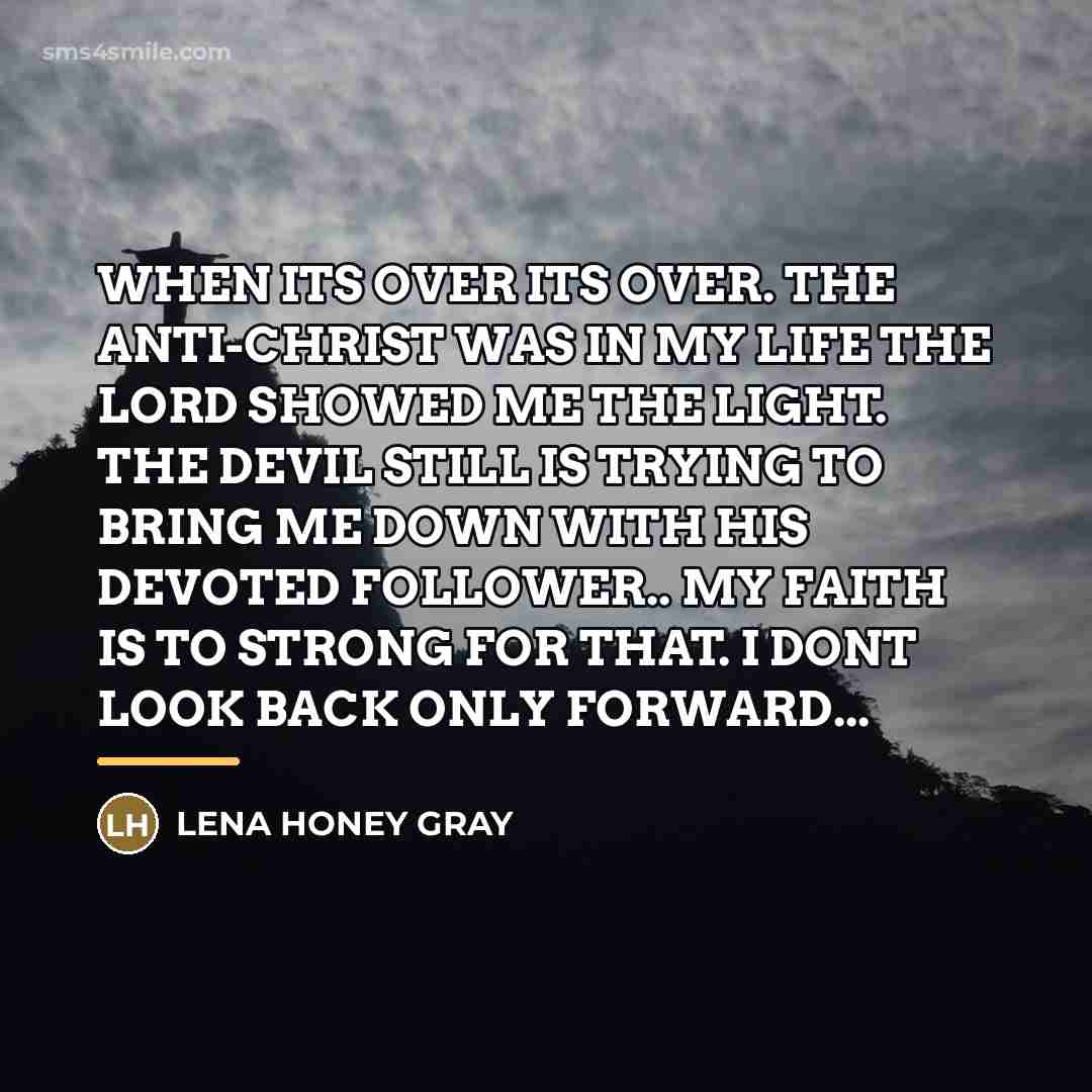 “WHEN ITS OVER ITS OVER. THE ANTI-CHRIST WAS IN MY LIFE THE LORD SHOWED ME THE LIGHT. THE DEVIL STILL IS TRYING TO BRING ME DOWN WITH HIS DEVOTED FOLLOWER.. MY FAITH IS TO STRONG FOR THAT. I DONT LOOK BACK ONLY FORWARD...” quote by Lena Honey Gray