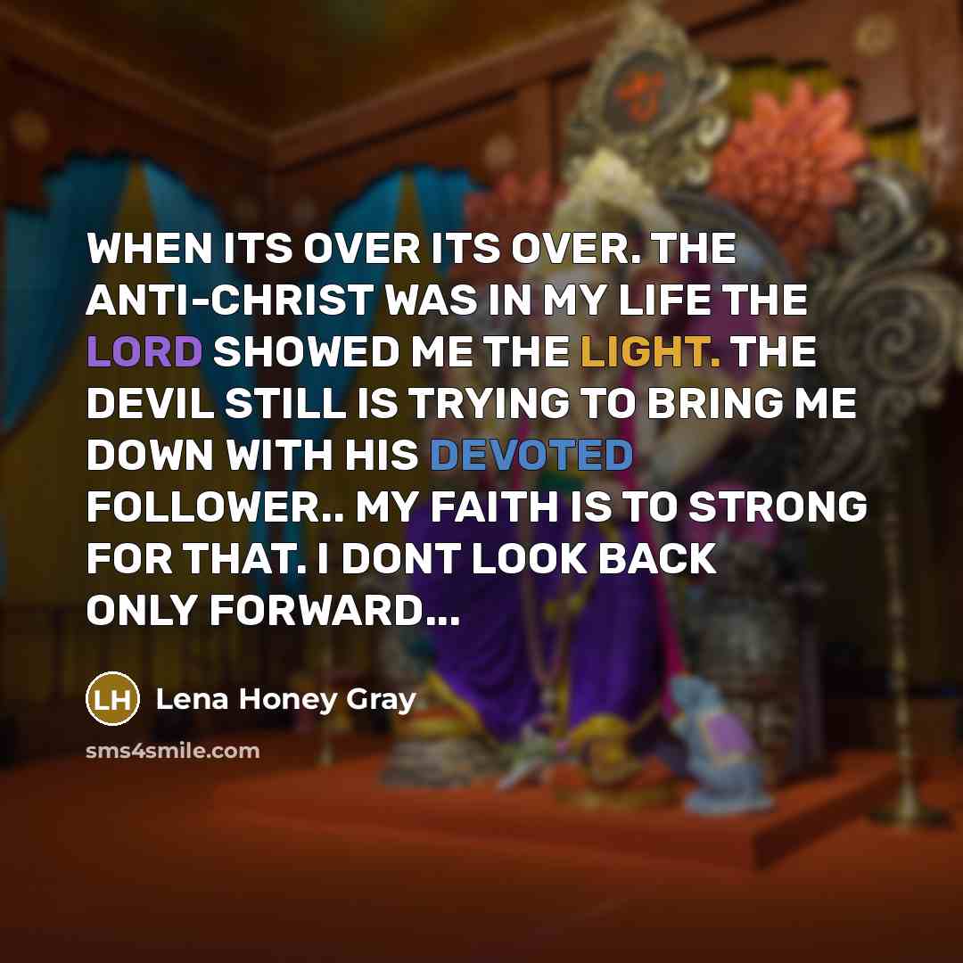 “WHEN ITS OVER ITS OVER. THE ANTI-CHRIST WAS IN MY LIFE THE LORD SHOWED ME THE LIGHT. THE DEVIL STILL IS TRYING TO BRING ME DOWN WITH HIS DEVOTED FOLLOWER.. MY FAITH IS TO STRONG FOR THAT. I DONT LOOK BACK ONLY FORWARD...” quote by Lena Honey Gray