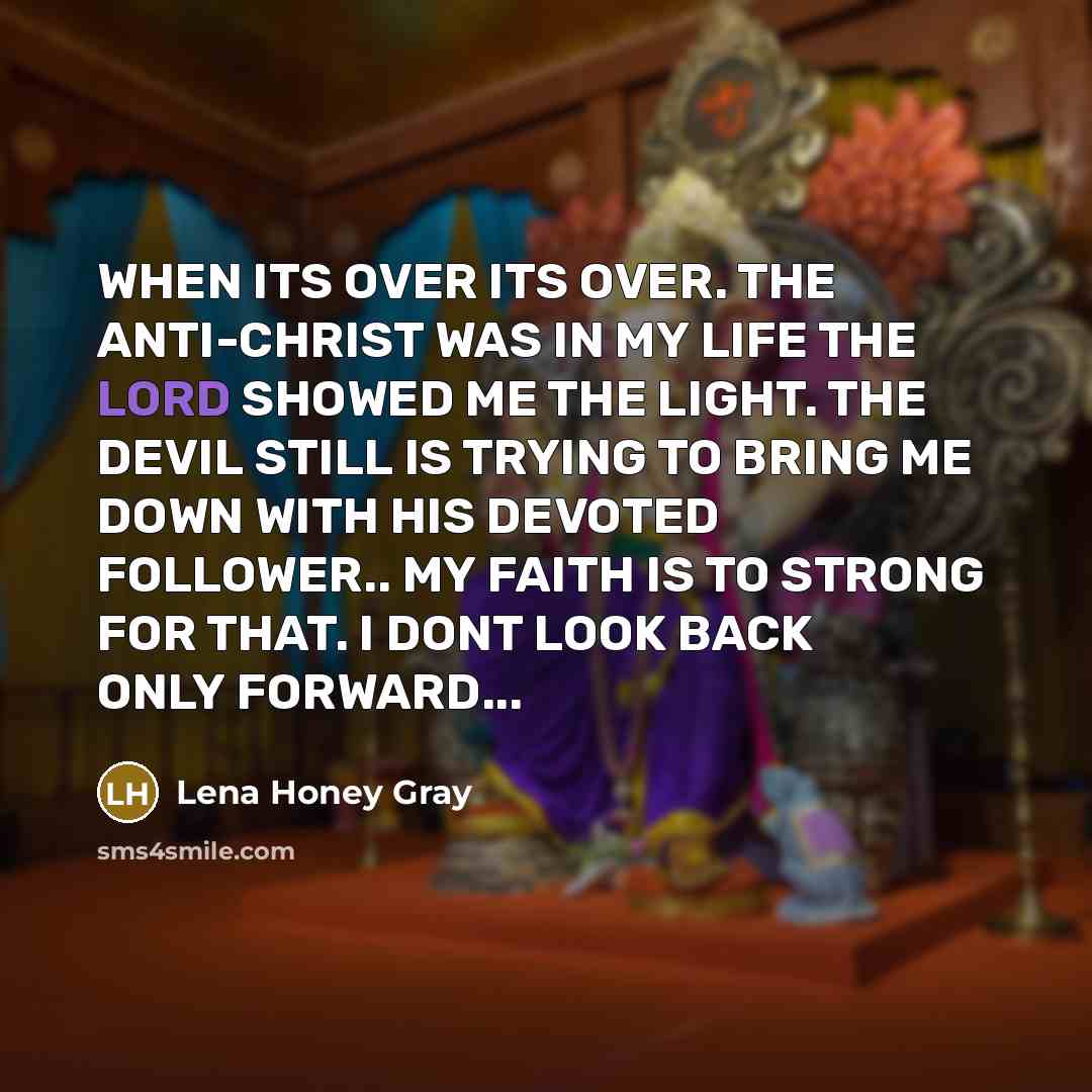“WHEN ITS OVER ITS OVER. THE ANTI-CHRIST WAS IN MY LIFE THE LORD SHOWED ME THE LIGHT. THE DEVIL STILL IS TRYING TO BRING ME DOWN WITH HIS DEVOTED FOLLOWER.. MY FAITH IS TO STRONG FOR THAT. I DONT LOOK BACK ONLY FORWARD...” quote by Lena Honey Gray