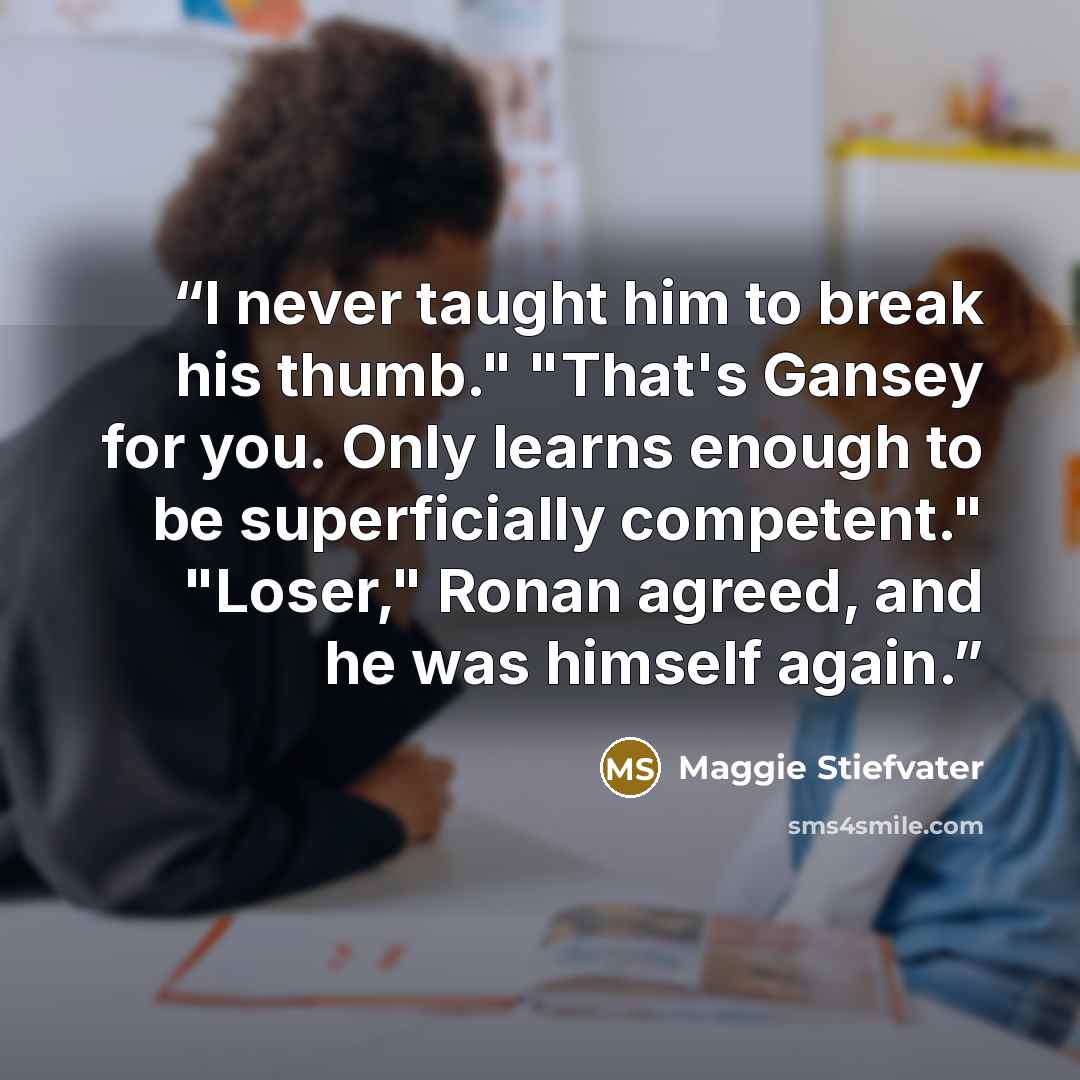 “I never taught him to break his thumb." "That's Gansey for you. Only learns enough to be superficially competent." "Loser," Ronan agreed, and he was himself again.” quote by Maggie Stiefvater