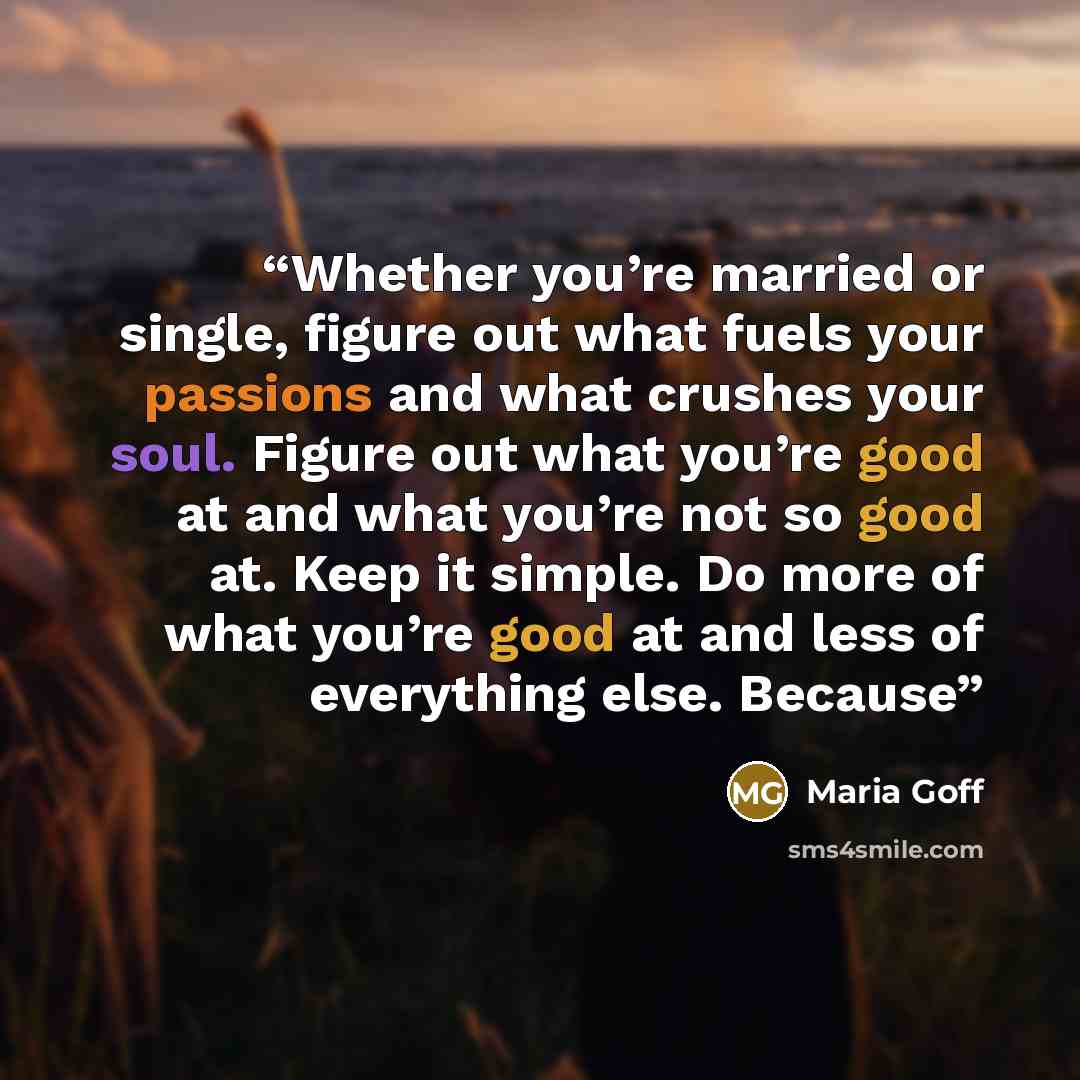 “Whether you’re married or single, figure out what fuels your passions and what crushes your soul. Figure out what you’re good at and what you’re not so good at. Keep it simple. Do more of what you’re good at and less of everything else. Because” quote by Maria Goff