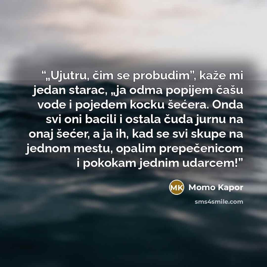 “„Ujutru, čim se probudim”, kaže mi jedan starac, „ja odma popijem čašu vode i pojedem kocku šećera. Onda svi oni bacili i ostala čuda jurnu na onaj šećer, a ja ih, kad se svi skupe na jednom mestu, opalim prepečenicom i pokokam jednim udarcem!” quote by Momo Kapor