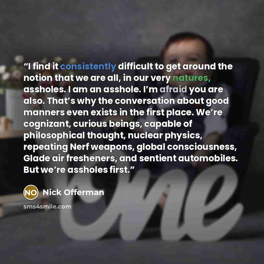 “I find it consistently difficult to get around the notion that we are all, in our very natures, assholes. I am an asshole. I’m afraid you are also. That’s why the conversation about good manners even exists in the first place. We’re cognizant, curious beings, capable of philosophical thought…” quote by Nick Offerman