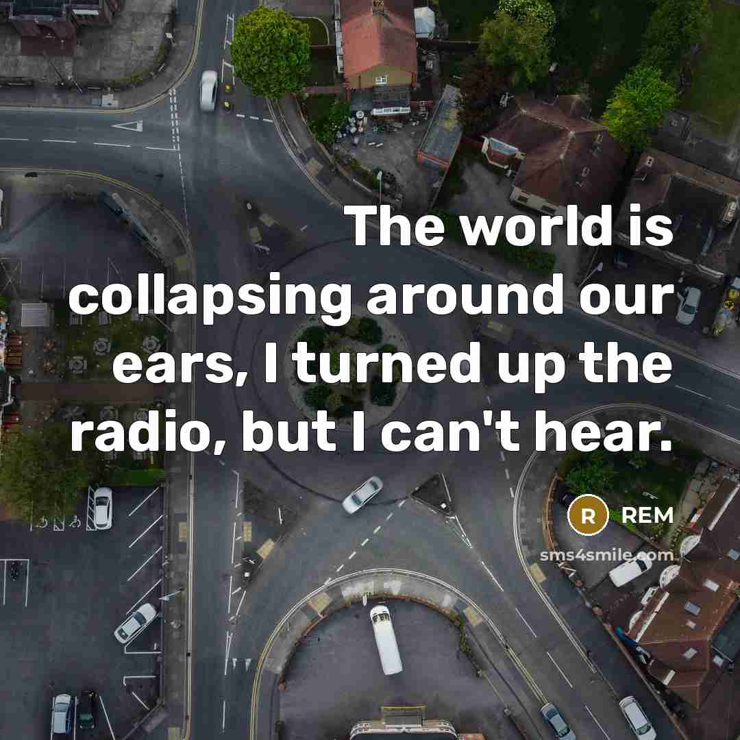 “The world is collapsing around our ears, I turned up…” quote by REM