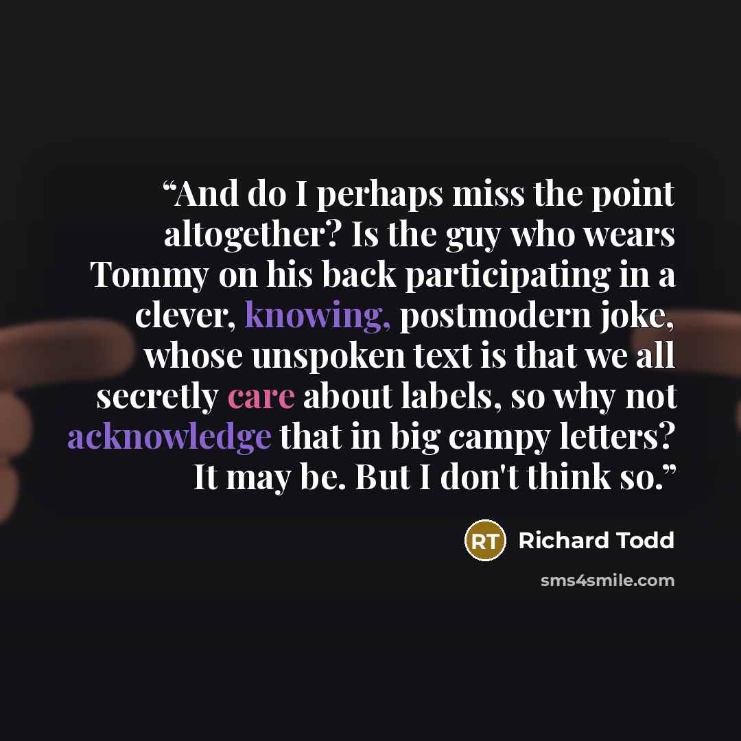 “And do I perhaps miss the point altogether? Is the guy who wears Tommy on his back participating in a clever, knowing, postmodern joke, whose unspoken text is that we all secretly care about labels, so why not acknowledge that in big campy letters? It may be. But I don't think so.” quote by Richard Todd