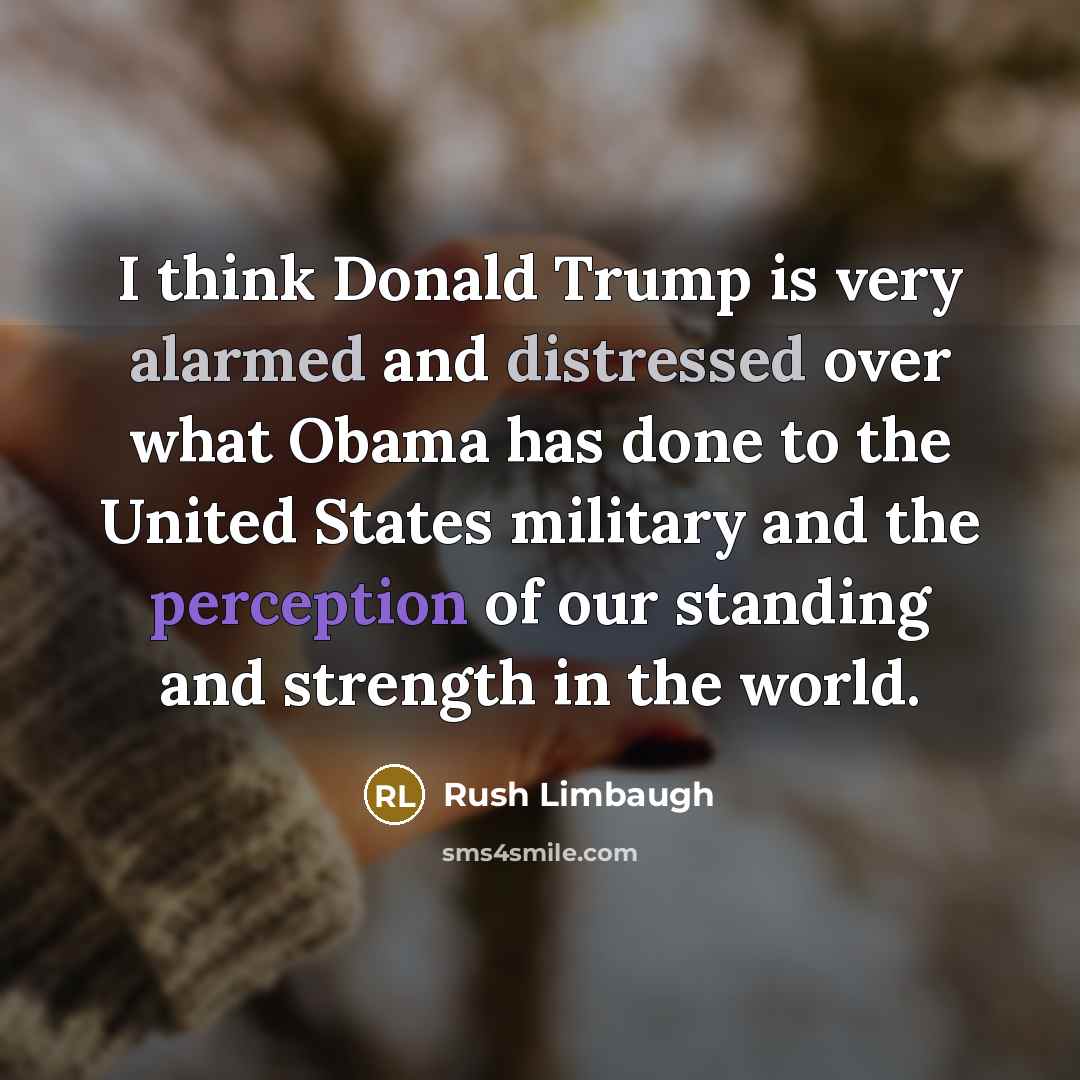 “I think Donald Trump is very alarmed and distressed over what Obama has done to the United States military and the perception of our standing and strength in the world.” quote by Rush Limbaugh