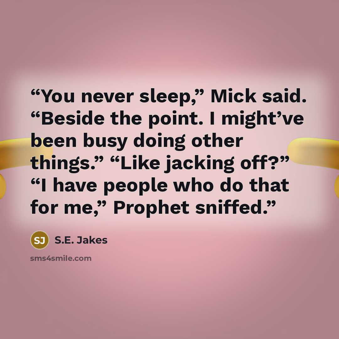 “You never sleep,” Mick said. “Beside the point. I might’ve been busy doing other things.” “Like jacking off?” “I have people who do that for me,” Prophet sniffed.” quote by S.E. Jakes