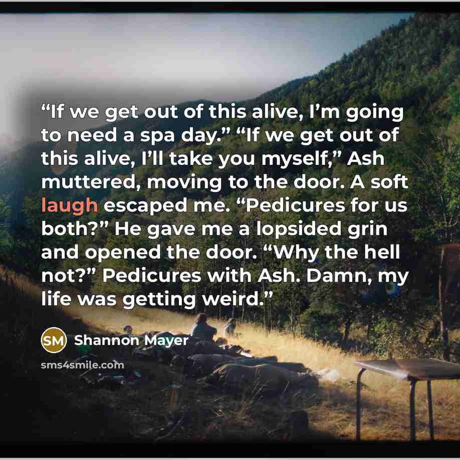 “If we get out of this alive, I’m going to need a spa day.” “If we get out of this alive, I’ll take you myself,” Ash muttered, moving to the door. A soft laugh escaped me. “Pedicures for us both?” He gave me a lopsided grin and opened the door. “Why the hell not?” Pedicures with Ash. Damn, my life…” quote by Shannon Mayer