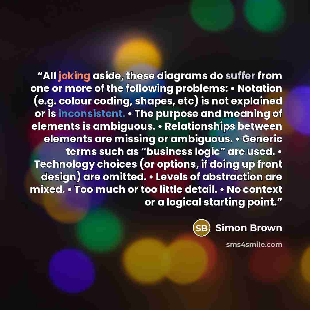 “All joking aside, these diagrams do suffer from one or more of the following problems: • Notation (e.g. colour coding, shapes, etc) is not explained or is inconsistent. • The purpose and meaning of elements is ambiguous. • Relationships between elements are missing or ambiguous. • Generic terms…” quote by Simon Brown