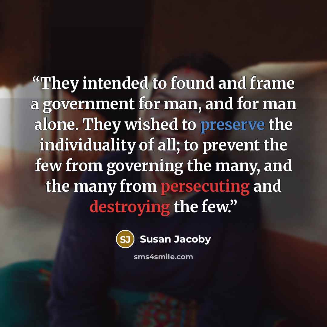 “They intended to found and frame a government for man, and for man alone. They wished to preserve the individuality of all; to prevent the few from governing the many, and the many from persecuting and destroying the few.” quote by Susan Jacoby