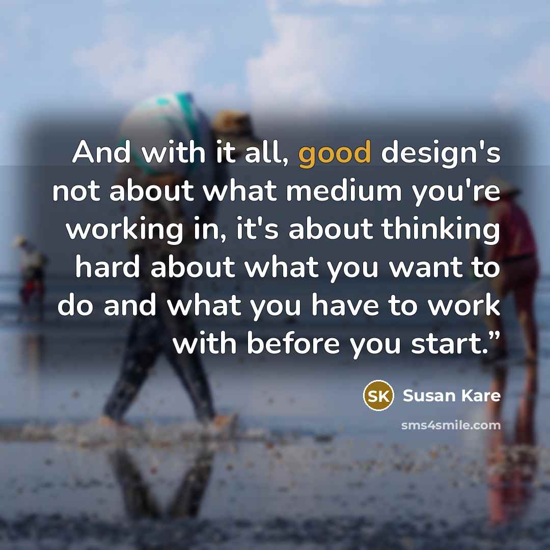 “And with it all, good design's not about what medium you're working in, it's about thinking hard about what you want to do and what you have to work with before you start.”” quote by Susan Kare
