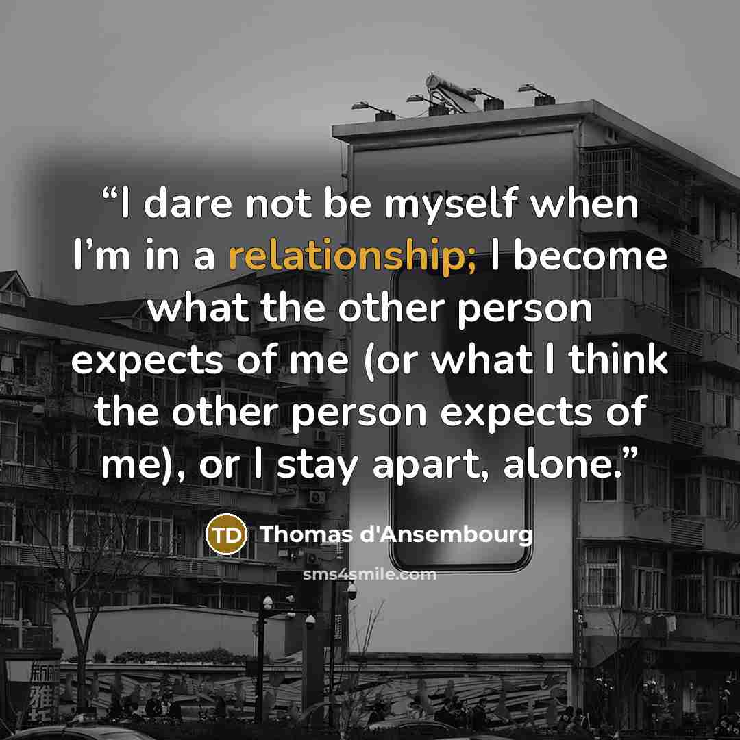 “I dare not be myself when I’m in a relationship; I become what the other person expects of me (or what I think the other person expects of me), or I stay apart, alone.” quote by Thomas d'Ansembourg