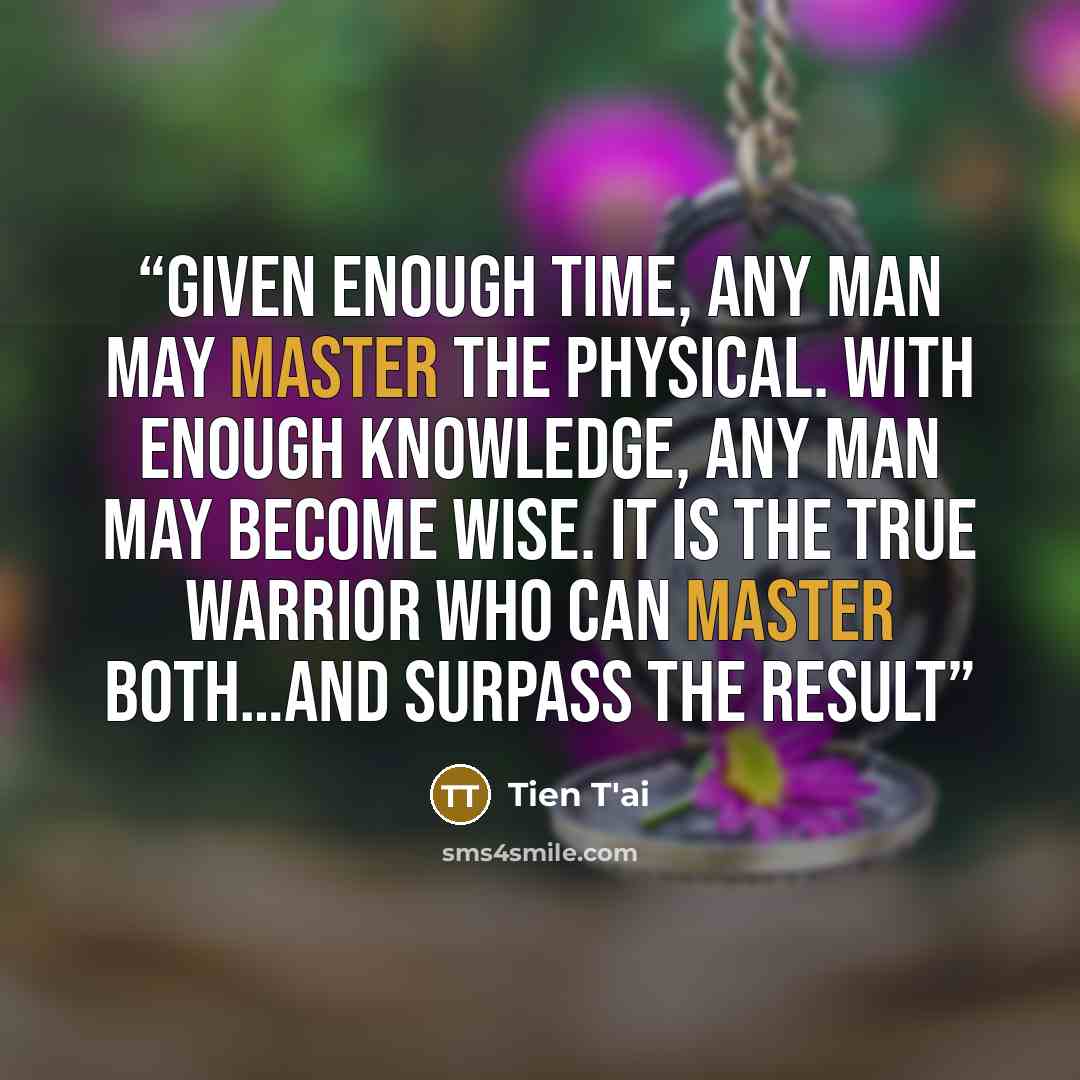 “Given enough time, any man may master the physical. With enough knowledge, any man may become wise. It is the true warrior who can master both…and surpass the result” quote by Tien T'ai