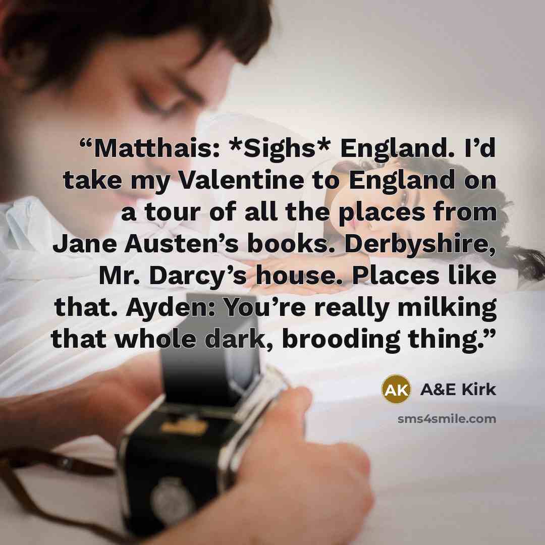 “Matthais: *Sighs* England. I’d take my Valentine to England on a tour of all the places from Jane Austen’s books. Derbyshire, Mr. Darcy’s house. Places like that. Ayden: You’re really milking that whole dark, brooding thing.” quote by A&E Kirk