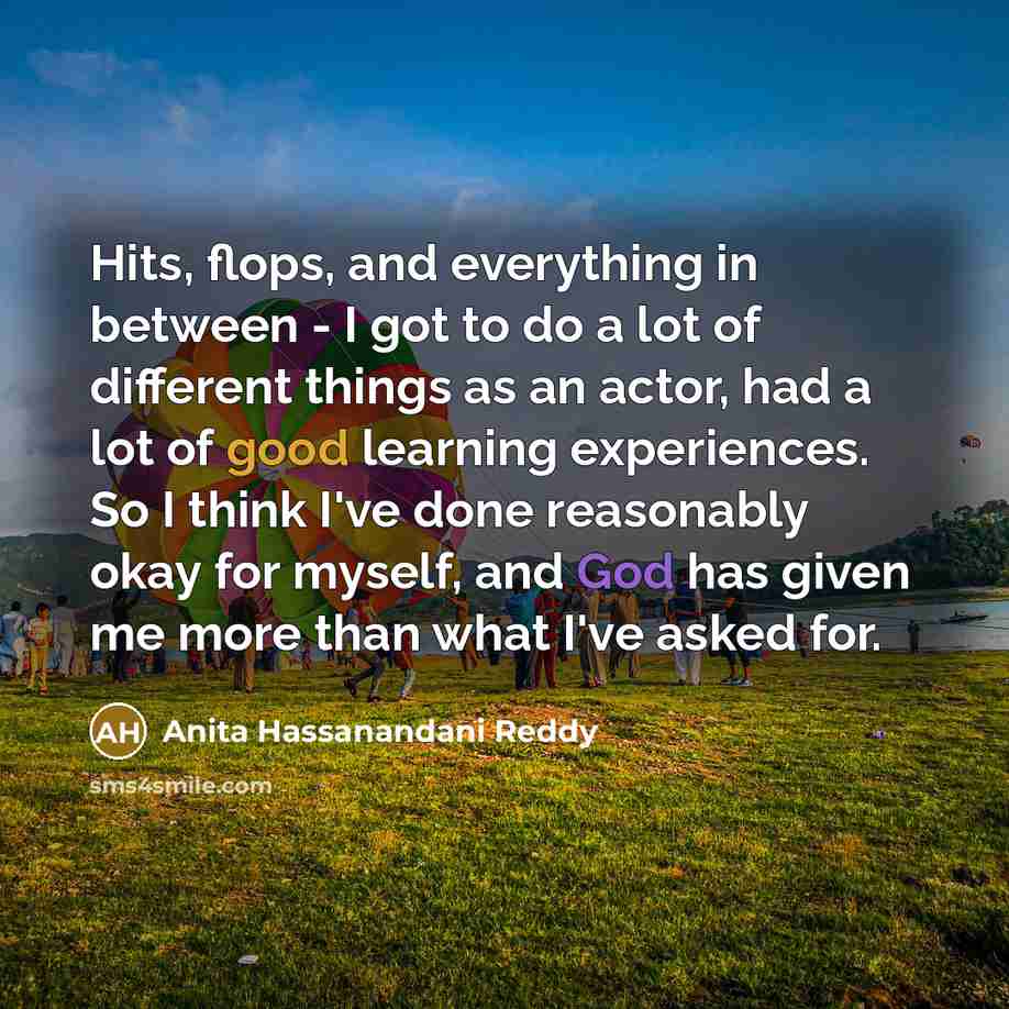 “Hits, flops, and everything in between - I got to do a lot of different things as an actor, had a lot of good learning experiences. So I think I've done reasonably okay for myself, and God has given me more than what I've asked for.” quote by Anita Hassanandani Reddy