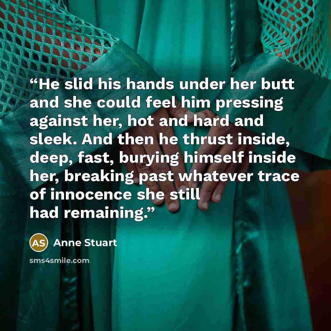 “He slid his hands under her butt and she could feel him pressing against her, hot and hard and sleek. And then he thrust inside, deep, fast, burying himself inside her, breaking past whatever trace of innocence she still had remaining.” quote by Anne Stuart
