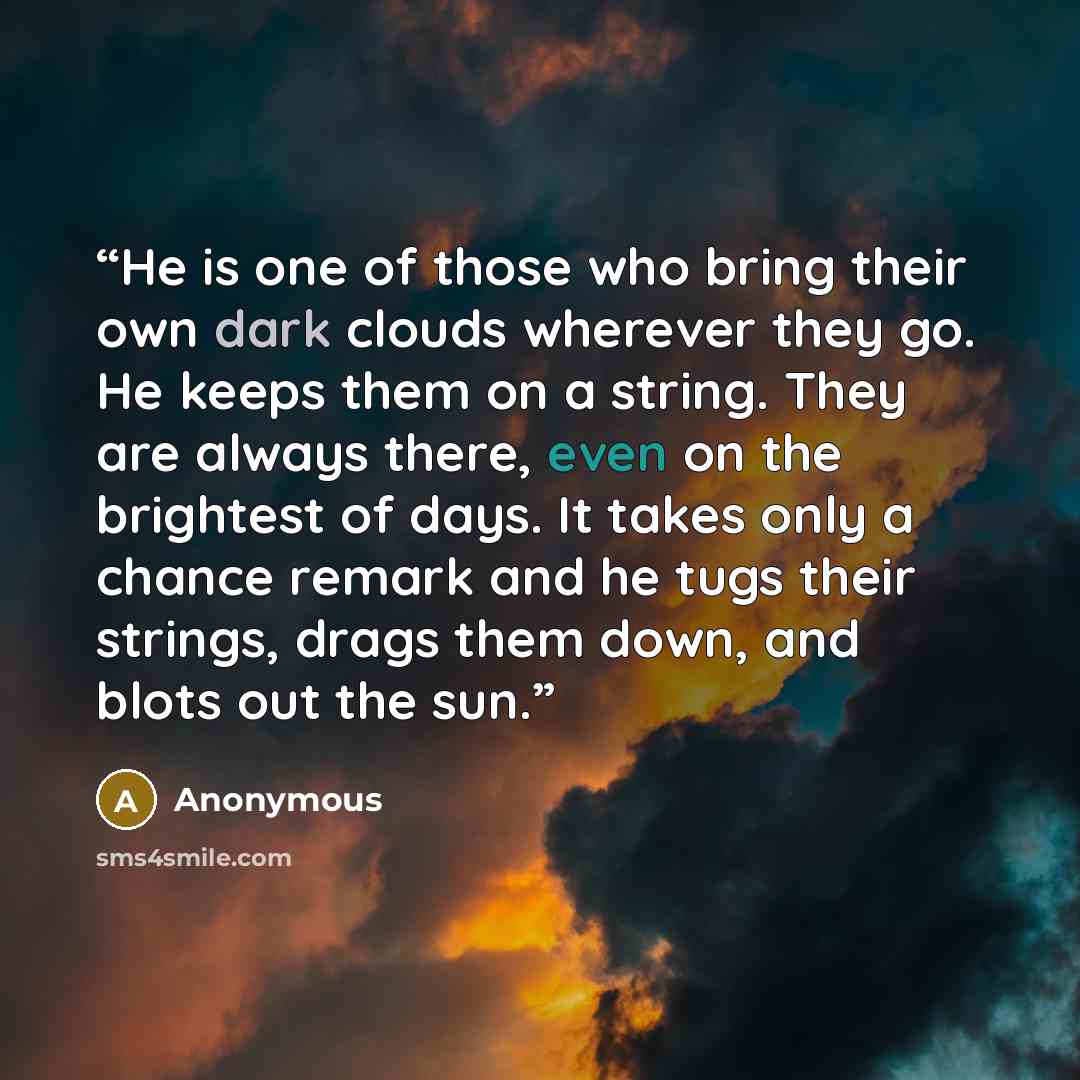 “He is one of those who bring their own dark clouds wherever they go. He keeps them on a string. They are always there, even on the brightest of days. It takes only a chance remark and he tugs their strings, drags them down, and blots out the sun.” quote by Anonymous