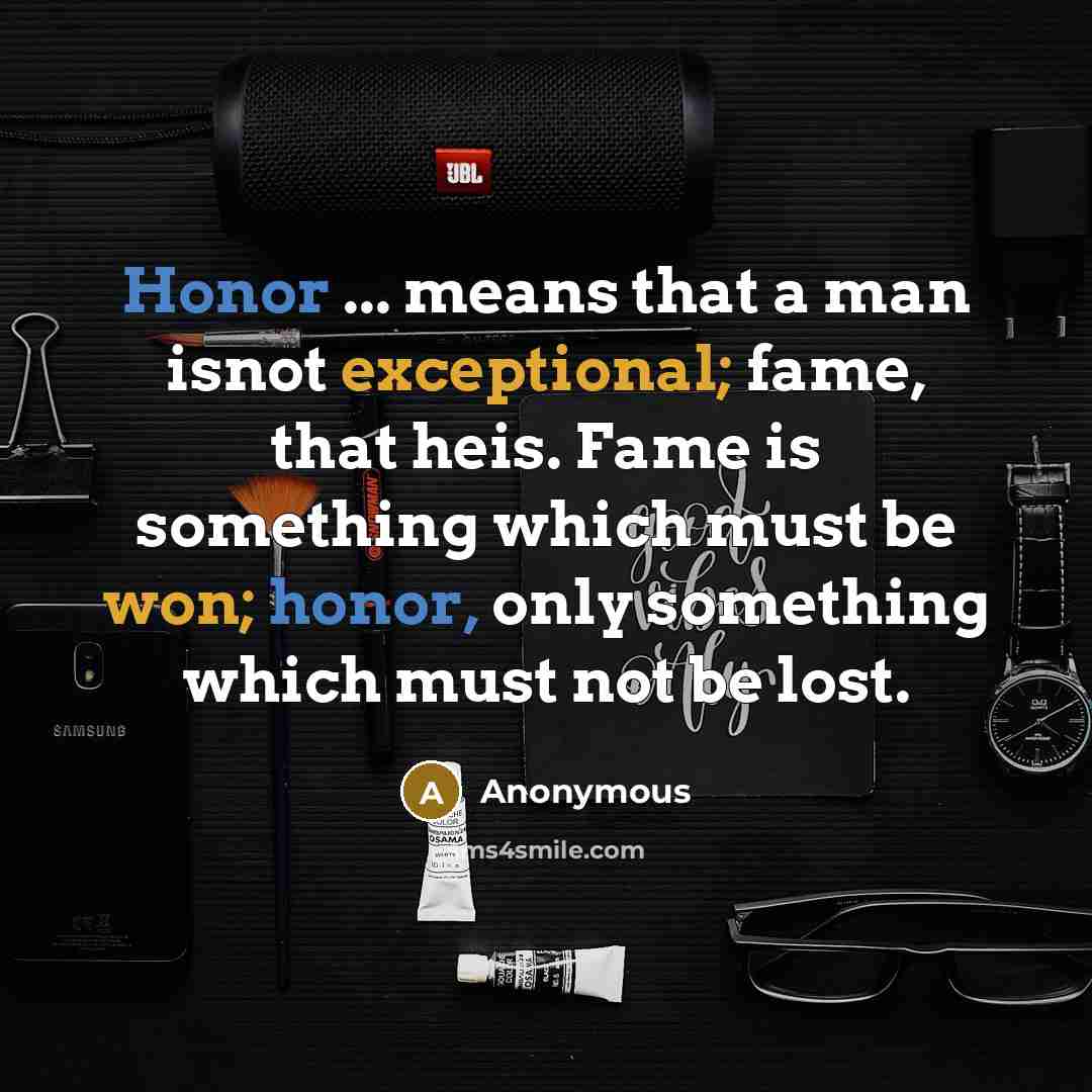 “Honor ... means that a man isnot exceptional; fame, that heis. Fame is something which must be won; honor, only something which must not be lost.” quote by Anonymous
