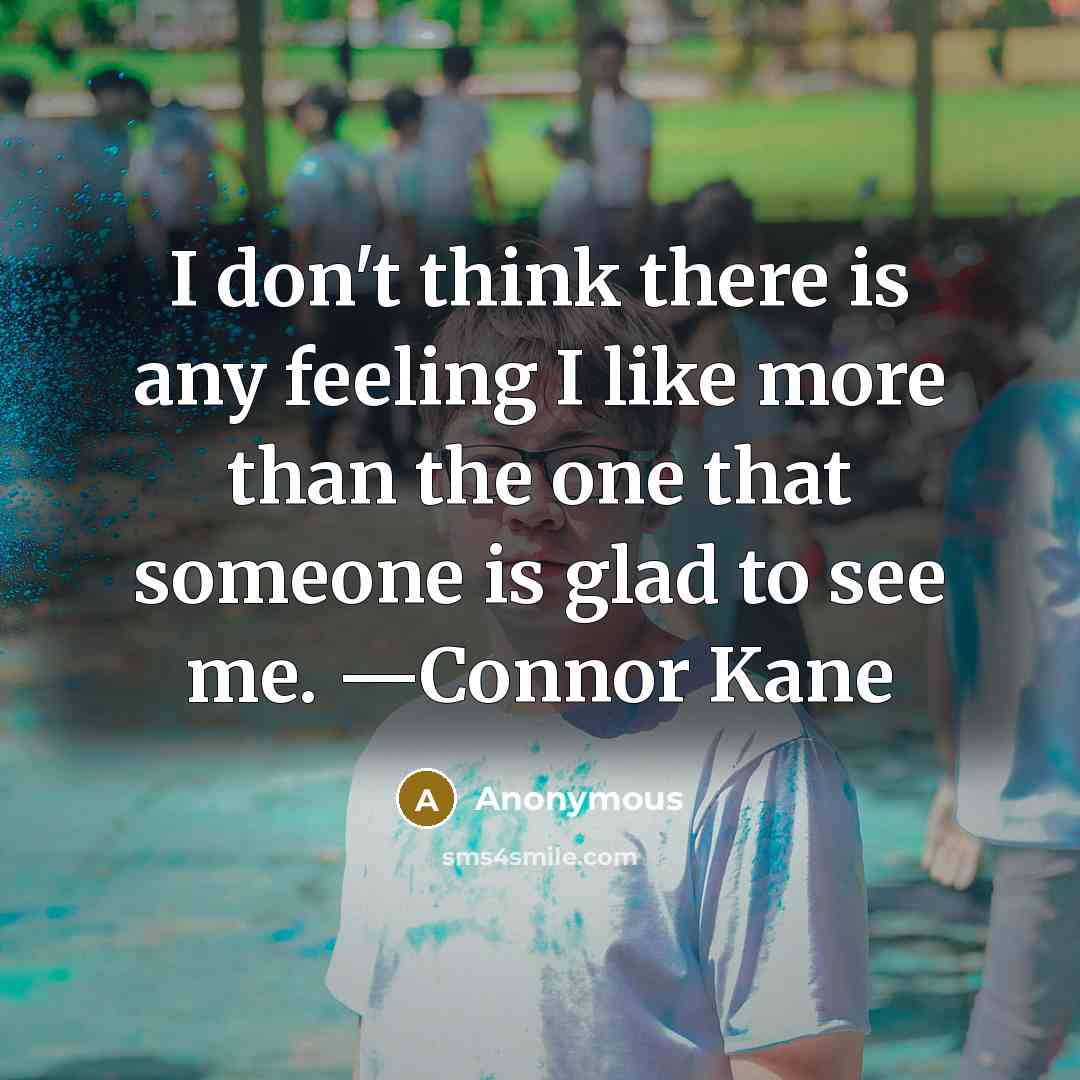 “I don't think there is any feeling I like more than the one that someone is glad to see me. —Connor Kane” quote by Anonymous