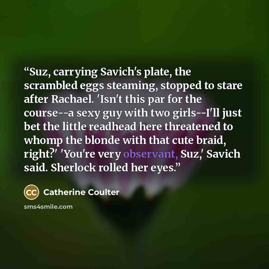 “Suz, carrying Savich's plate, the scrambled eggs steaming, stopped to stare after Rachael. 'Isn't this par for the course--a sexy guy with two girls--I'll just bet the little readhead here threatened to whomp the blonde with that cute braid, right?' 'You're very observant, Suz,' Savich said…” quote by Catherine Coulter