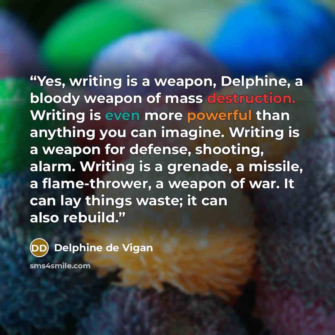 “Yes, writing is a weapon, Delphine, a bloody weapon of mass destruction. Writing is even more powerful than anything you can imagine. Writing is a weapon for defense, shooting, alarm. Writing is a grenade, a missile, a flame-thrower, a weapon of war. It can lay things waste; it can also rebuild.” quote by Delphine de Vigan