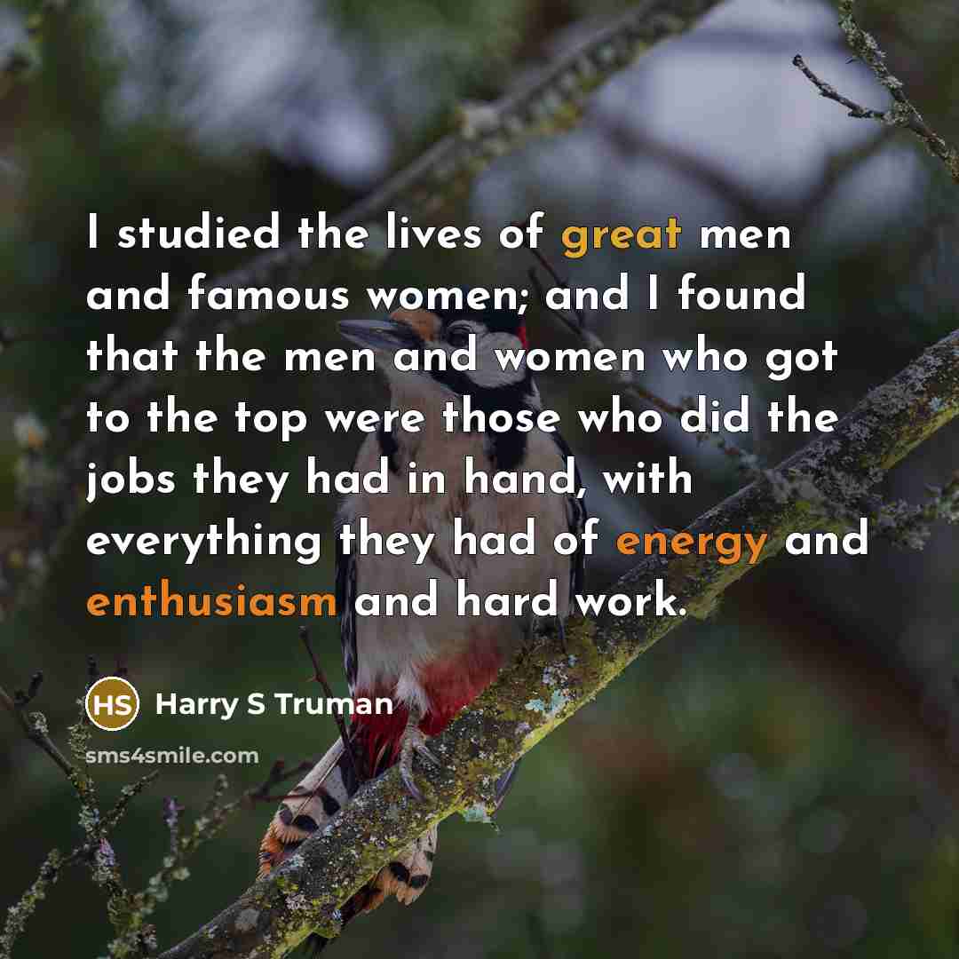 “I studied the lives of great men and famous women; and I found that the men and women who got to the top were those who did the jobs they had in hand, with everything they had of energy and enthusiasm and hard work.” quote by Harry S Truman