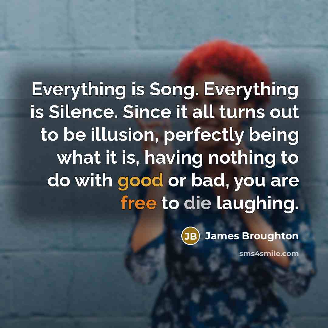 “Everything is Song. Everything is Silence. Since it all turns out to be illusion, perfectly being what it is, having nothing to do with good or bad, you are free to die laughing.” quote by James Broughton
