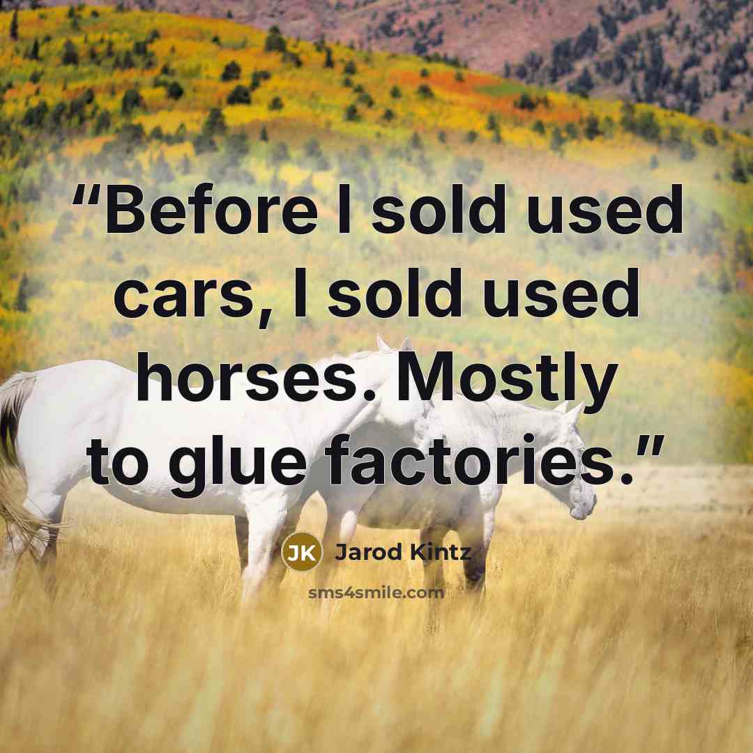“Before I sold used cars, I sold used horses. Mostly to glue factories.” quote by Jarod Kintz