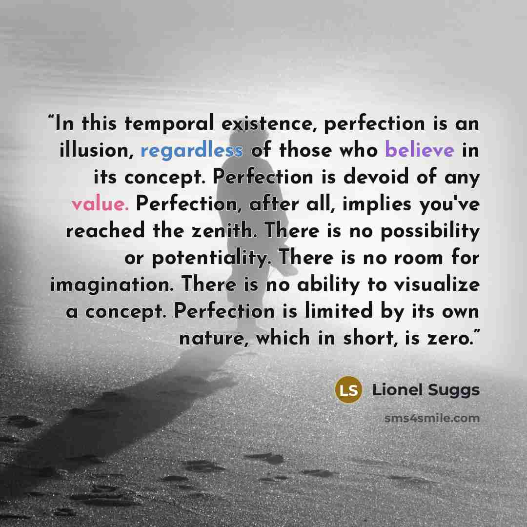 “In this temporal existence, perfection is an illusion, regardless of those who believe in its concept. Perfection is devoid of any value. Perfection, after all, implies you've reached the zenith. There is no possibility or potentiality. There is no room for imagination. There is no ability to…” quote by Lionel Suggs