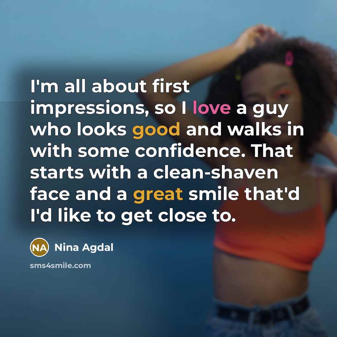 “I'm all about first impressions, so I love a guy who looks good and walks in with some confidence. That starts with a clean-shaven face and a great smile that'd I'd like to get close to.” quote by Nina Agdal