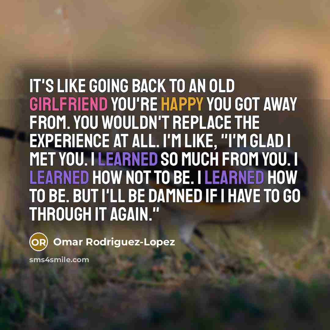 “It's like going back to an old girlfriend you're happy you got away from. You wouldn't replace the experience at all. I'm like, "I'm glad I met you. I learned so much from you. I learned how not to be. I learned how to be. But I'll be damned if I have to go through it again."” quote by Omar Rodriguez-Lopez