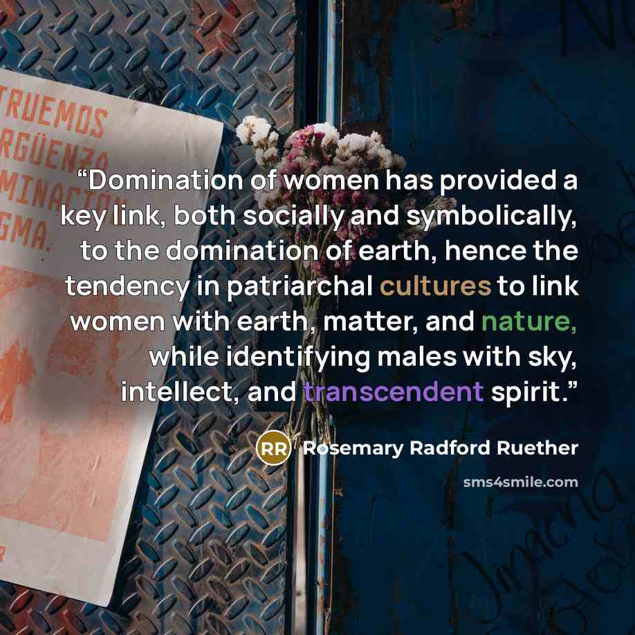 “Domination of women has provided a key link, both socially and symbolically, to the domination of earth, hence the tendency in patriarchal cultures to link women with earth, matter, and nature, while identifying males with sky, intellect, and transcendent spirit.” quote by Rosemary Radford Ruether