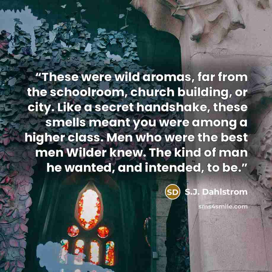 “These were wild aromas, far from the schoolroom, church building, or city. Like a secret handshake, these smells meant you were among a higher class. Men who were the best men Wilder knew. The kind of man he wanted, and intended, to be.” quote by S.J. Dahlstrom