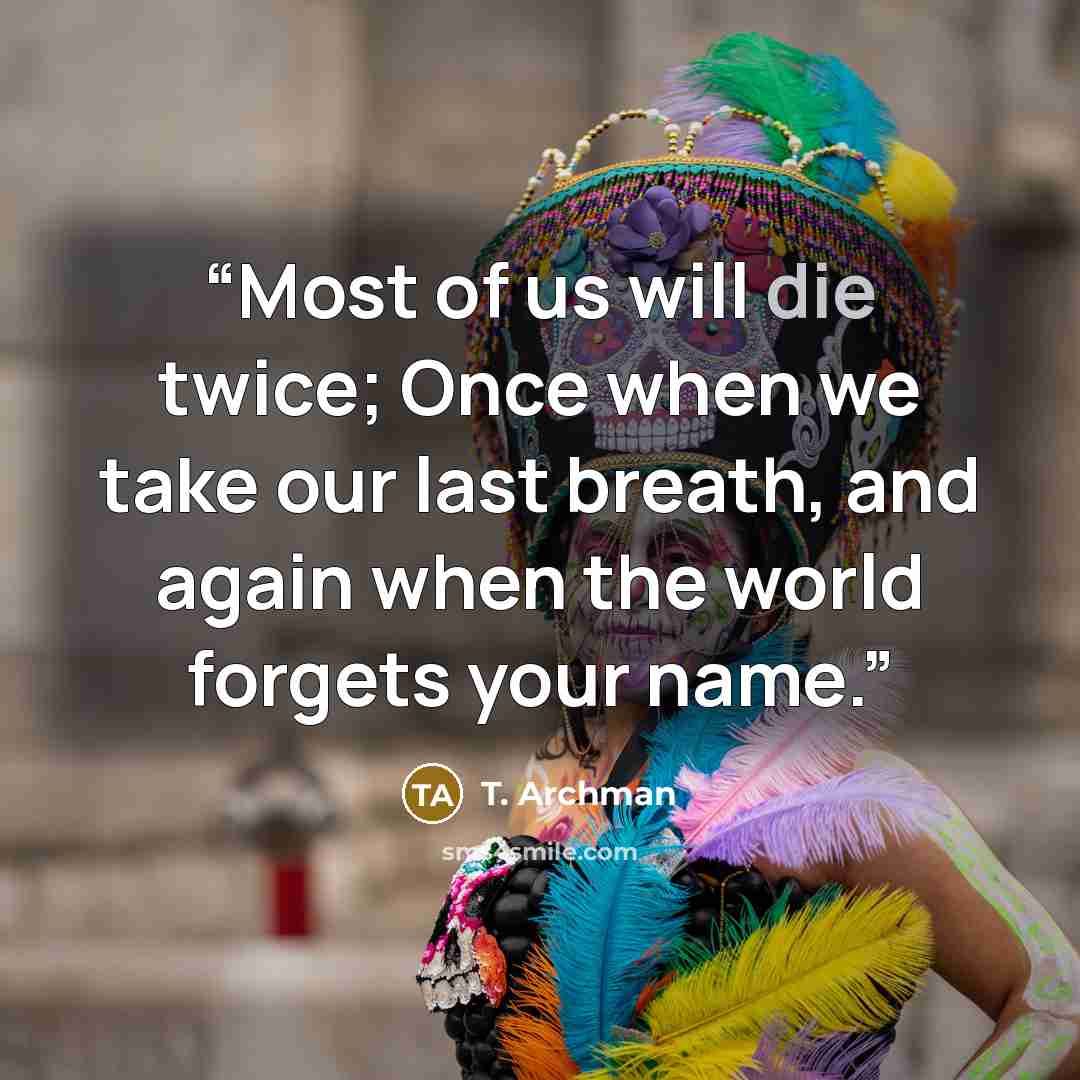 “Most of us will die twice; Once when we take our last breath, and again when the world forgets your name.” quote by T. Archman